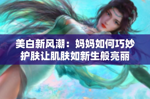 美白新风潮：妈妈如何巧妙护肤让肌肤如新生般亮丽