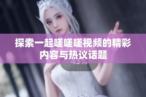 探索一起嗟嗟嗟视频的精彩内容与热议话题
