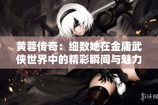 黄蓉传奇：细数她在金庸武侠世界中的精彩瞬间与魅力故事