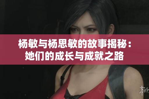 杨敏与杨思敏的故事揭秘：她们的成长与成就之路