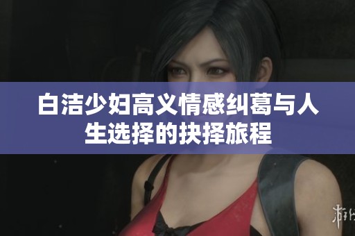 白洁少妇高义情感纠葛与人生选择的抉择旅程