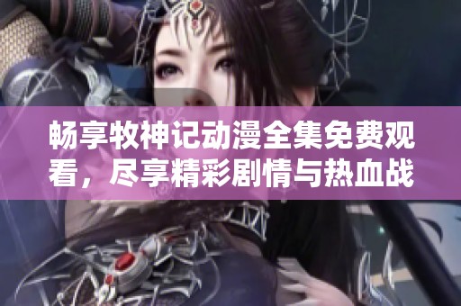 畅享牧神记动漫全集免费观看，尽享精彩剧情与热血战斗