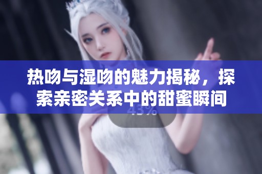 热吻与湿吻的魅力揭秘，探索亲密关系中的甜蜜瞬间