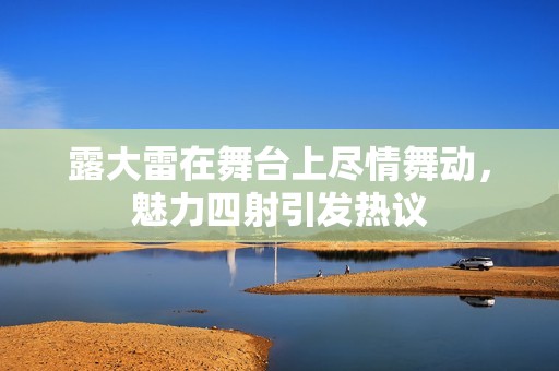 露大雷在舞台上尽情舞动，魅力四射引发热议