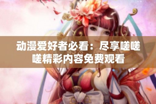 动漫爱好者必看：尽享嗟嗟嗟精彩内容免费观看