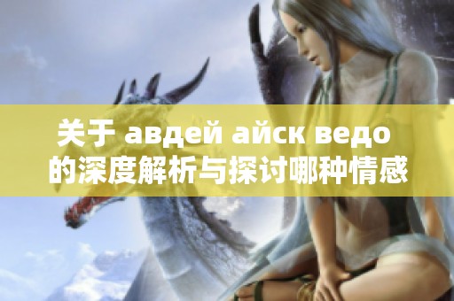 关于 авдей айск ведо 的深度解析与探讨哪种情感最为真实