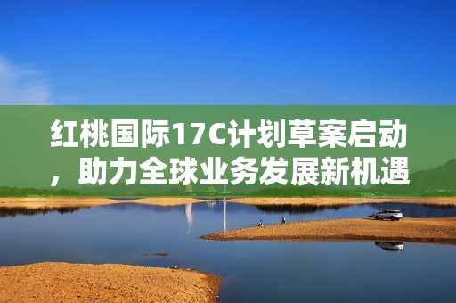 红桃国际17C计划草案启动，助力全球业务发展新机遇