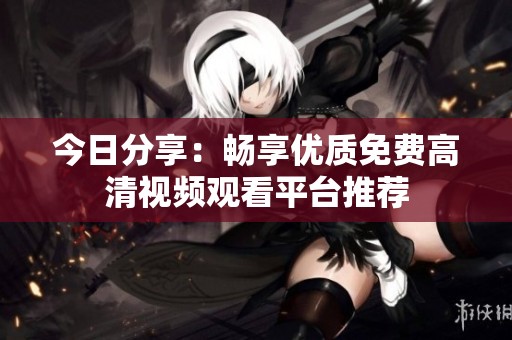今日分享：畅享优质免费高清视频观看平台推荐