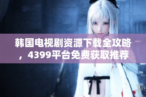 韩国电视剧资源下载全攻略，4399平台免费获取推荐