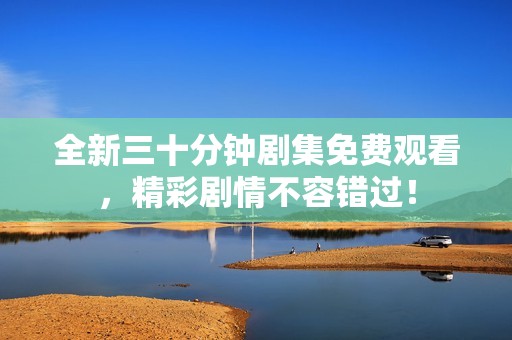 全新三十分钟剧集免费观看，精彩剧情不容错过！