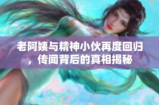 老阿姨与精神小伙再度回归，传闻背后的真相揭秘