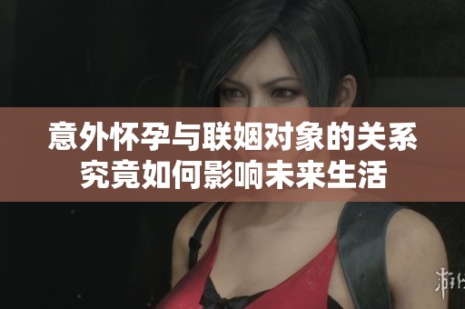 意外怀孕与联姻对象的关系究竟如何影响未来生活