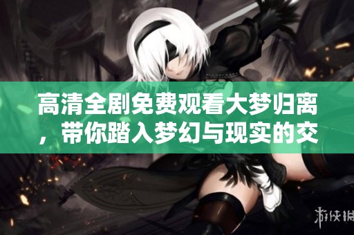 高清全剧免费观看大梦归离，带你踏入梦幻与现实的交织之旅
