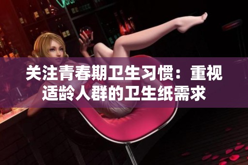 关注青春期卫生习惯：重视适龄人群的卫生纸需求