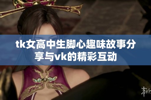 tk女高中生脚心趣味故事分享与vk的精彩互动