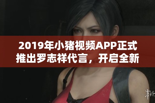 2019年小猪视频APP正式推出罗志祥代言，开启全新娱乐体验