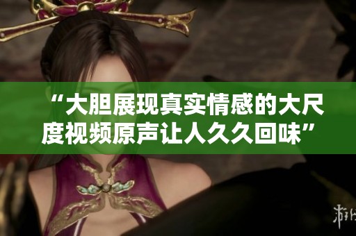 “大胆展现真实情感的大尺度视频原声让人久久回味”
