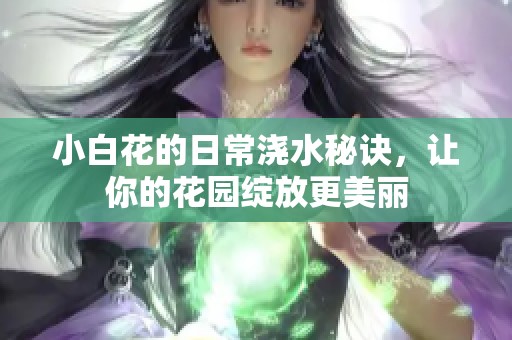 小白花的日常浇水秘诀，让你的花园绽放更美丽