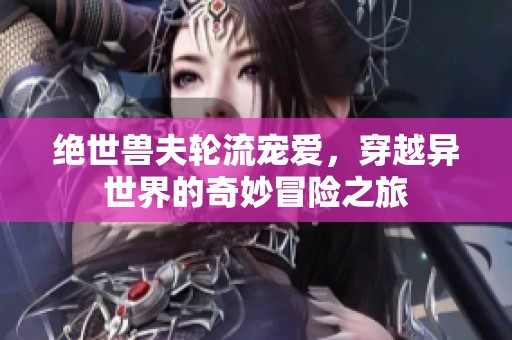 绝世兽夫轮流宠爱，穿越异世界的奇妙冒险之旅