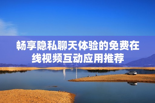 畅享隐私聊天体验的免费在线视频互动应用推荐