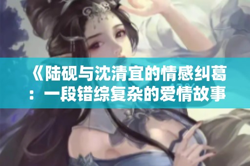 《陆砚与沈清宜的情感纠葛：一段错综复杂的爱情故事》