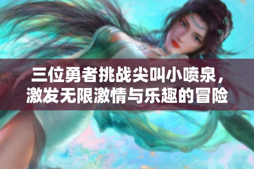 三位勇者挑战尖叫小喷泉，激发无限激情与乐趣的冒险之旅