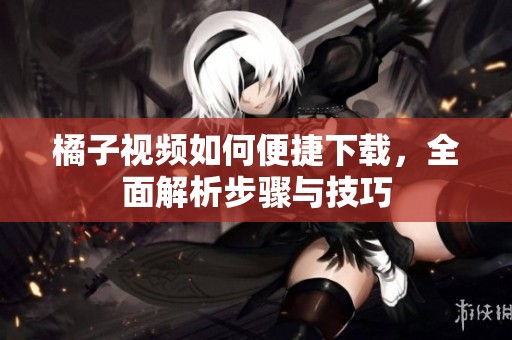 橘子视频如何便捷下载，全面解析步骤与技巧