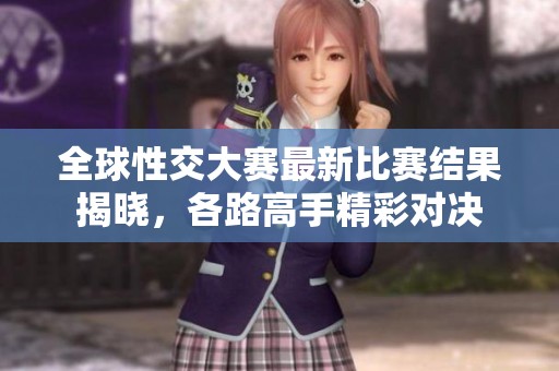 全球性交大赛最新比赛结果揭晓，各路高手精彩对决
