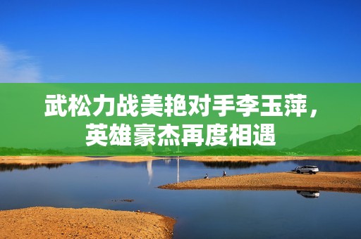 武松力战美艳对手李玉萍，英雄豪杰再度相遇