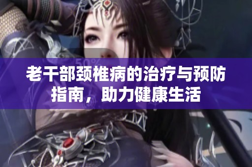 老干部颈椎病的治疗与预防指南，助力健康生活