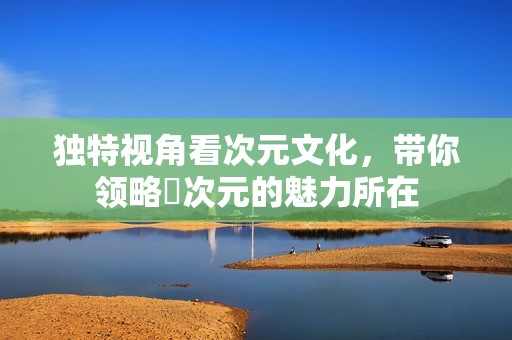 独特视角看次元文化，带你领略囧次元的魅力所在