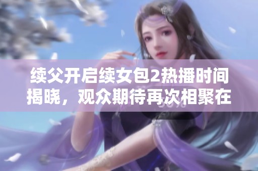 续父开启续女包2热播时间揭晓，观众期待再次相聚在荧屏上