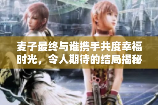麦子最终与谁携手共度幸福时光，令人期待的结局揭秘
