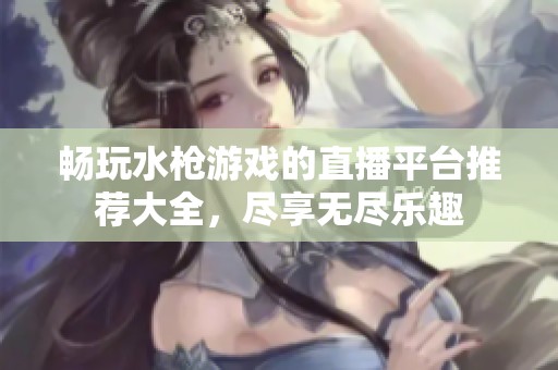 畅玩水枪游戏的直播平台推荐大全，尽享无尽乐趣