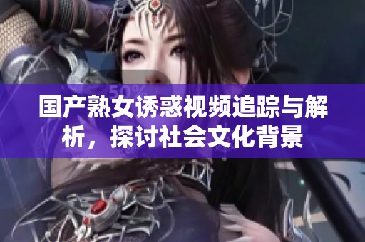 国产熟女诱惑视频追踪与解析，探讨社会文化背景