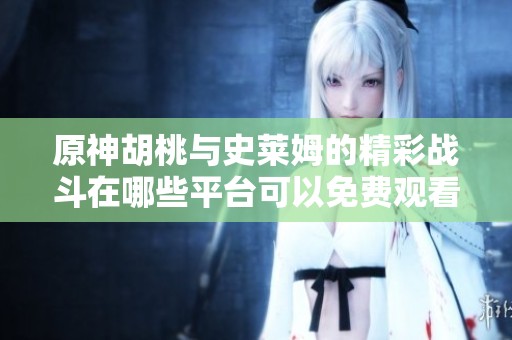 原神胡桃与史莱姆的精彩战斗在哪些平台可以免费观看