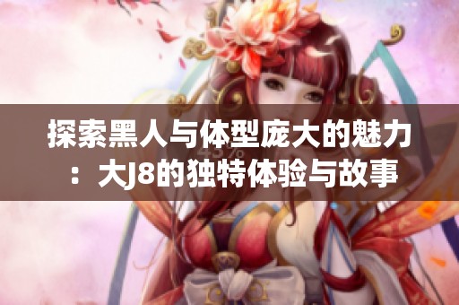 探索黑人与体型庞大的魅力：大J8的独特体验与故事