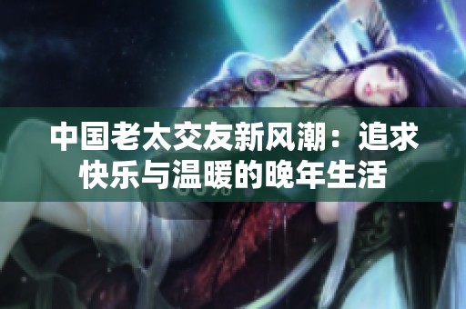 中国老太交友新风潮：追求快乐与温暖的晚年生活