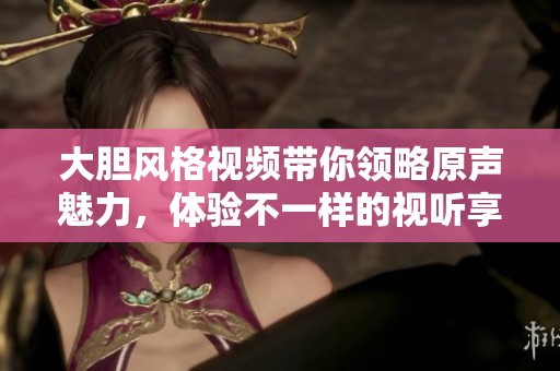 大胆风格视频带你领略原声魅力，体验不一样的视听享受