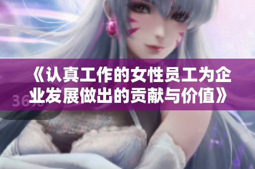 《认真工作的女性员工为企业发展做出的贡献与价值》