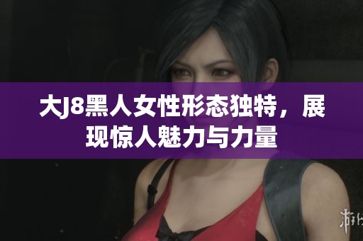 大J8黑人女性形态独特，展现惊人魅力与力量