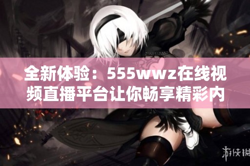 全新体验：555wwz在线视频直播平台让你畅享精彩内容