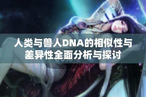 人类与兽人DNA的相似性与差异性全面分析与探讨