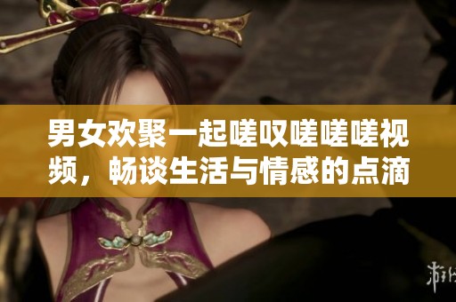 男女欢聚一起嗟叹嗟嗟嗟视频，畅谈生活与情感的点滴瞬间