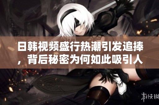 日韩视频盛行热潮引发追捧，背后秘密为何如此吸引人