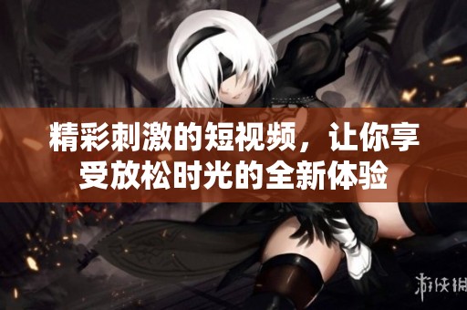 精彩刺激的短视频，让你享受放松时光的全新体验
