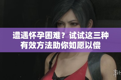 遭遇怀孕困难？试试这三种有效方法助你如愿以偿