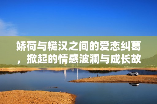 娇荷与糙汉之间的爱恋纠葛，掀起的情感波澜与成长故事