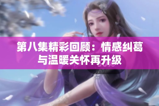 第八集精彩回顾：情感纠葛与温暖关怀再升级