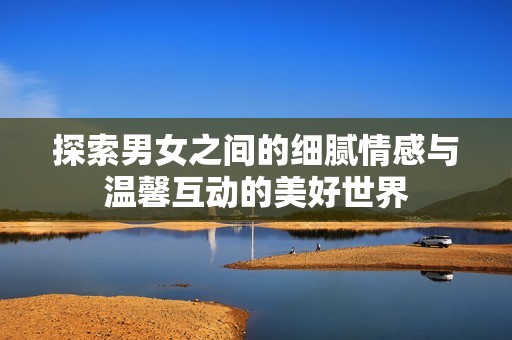 探索男女之间的细腻情感与温馨互动的美好世界